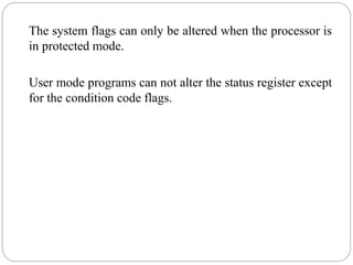 The system flags can only be altered when the processor is
in protected mode.
User mode programs can not alter the status register except
for the condition code flags.
 