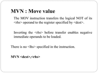 MVN : Move value
The MOV instruction transfers the logical NOT of its
<rhs> operand to the register specified by <dest>.
Inverting the <rhs> before transfer enables negative
immediate operands to be loaded.
There is no <lhs> specified in the instruction.
MVN <dest>,<rhs>
 