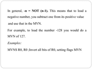 In general, -n = NOT (n-1). This means that to load a
negative number, you subtract one from its positive value
and use that in the MVN.
For example, to load the number -128 you would do a
MVN of 127.
Examples:
MVNS R0, R0 ;Invert all bits of R0, setting flags MVN
 