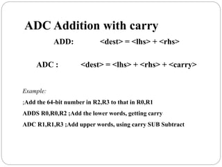 ADC Addition with carry
ADD: <dest> = <lhs> + <rhs>
ADC : <dest> = <lhs> + <rhs> + <carry>
Example:
;Add the 64-bit number in R2,R3 to that in R0,R1
ADDS R0,R0,R2 ;Add the lower words, getting carry
ADC R1,R1,R3 ;Add upper words, using carry SUB Subtract
 