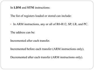 In LDM and STM instructions:
The list of registers loaded or stored can include:
• In ARM instructions, any or all of R0-R12, SP, LR, and PC.
The address can be:
Incremented after each transfer.
Incremented before each transfer (ARM instructions only).
Decremented after each transfer (ARM instructions only).
 
