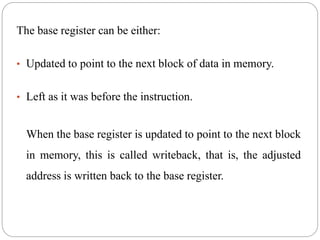 The base register can be either:
• Updated to point to the next block of data in memory.
• Left as it was before the instruction.
When the base register is updated to point to the next block
in memory, this is called writeback, that is, the adjusted
address is written back to the base register.
 