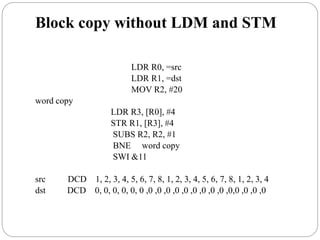 Block copy without LDM and STM
LDR R0, =src
LDR R1, =dst
MOV R2, #20
word copy
LDR R3, [R0], #4
STR R1, [R3], #4
SUBS R2, R2, #1
BNE word copy
SWI &11
src DCD 1, 2, 3, 4, 5, 6, 7, 8, 1, 2, 3, 4, 5, 6, 7, 8, 1, 2, 3, 4
dst DCD 0, 0, 0, 0, 0, 0 ,0 ,0 ,0 ,0 ,0 ,0 ,0 ,0 ,0 ,0,0 ,0 ,0 ,0
 