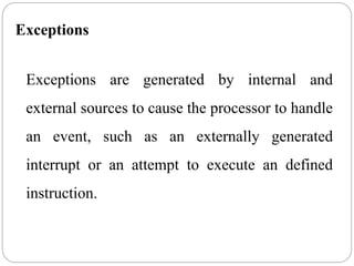 Exceptions
Exceptions are generated by internal and
external sources to cause the processor to handle
an event, such as an externally generated
interrupt or an attempt to execute an defined
instruction.
 