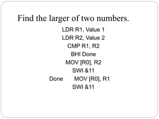 Find the larger of two numbers.
LDR R1, Value 1
LDR R2, Value 2
CMP R1, R2
BHI Done
MOV [R0], R2
SWI &11
Done MOV [R0], R1
SWI &11
 