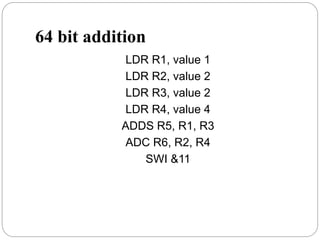 64 bit addition
LDR R1, value 1
LDR R2, value 2
LDR R3, value 2
LDR R4, value 4
ADDS R5, R1, R3
ADC R6, R2, R4
SWI &11
 