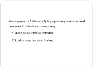 Write a program in ARM assembly language to copy consecutive word
from source to destination in memory using
A)Multiple register transfer instruction
B) Load and store instruction in a loop
 