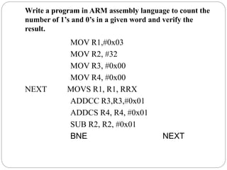 Write a program in ARM assembly language to count the
number of 1’s and 0’s in a given word and verify the
result.
MOV R1,#0x03
MOV R2, #32
MOV R3, #0x00
MOV R4, #0x00
NEXT MOVS R1, R1, RRX
ADDCC R3,R3,#0x01
ADDCS R4, R4, #0x01
SUB R2, R2, #0x01
BNE NEXT
 