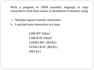 Write a program in ARM assembly language to copy
consecutive word from source to destination in memory using
A) Multiple register transfer instruction
B) Load and store instruction in a loop
LDR R9! Value1
LDR R10! Value2
LDMIA R9! {R0-R3}
STMIA R10! {R0-R3}
SWI &11
 