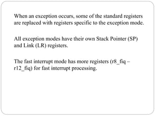 When an exception occurs, some of the standard registers
are replaced with registers specific to the exception mode.
All exception modes have their own Stack Pointer (SP)
and Link (LR) registers.
The fast interrupt mode has more registers (r8_fiq –
r12_fiq) for fast interrupt processing.
 