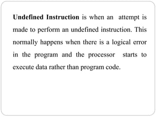 Undefined Instruction is when an attempt is
made to perform an undefined instruction. This
normally happens when there is a logical error
in the program and the processor starts to
execute data rather than program code.
 