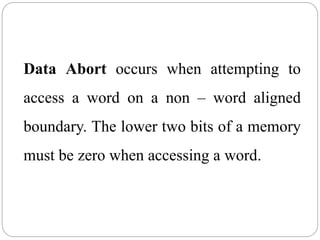 Data Abort occurs when attempting to
access a word on a non – word aligned
boundary. The lower two bits of a memory
must be zero when accessing a word.
 