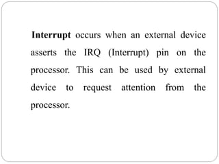 Interrupt occurs when an external device
asserts the IRQ (Interrupt) pin on the
processor. This can be used by external
device to request attention from the
processor.
 