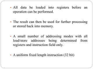 • All data be loaded into registers before an
operation can be performed.
• The result can then be used for further processing
or stored back into memory.
• A small number of addressing modes with all
load/store addresses being determined from
registers and instruction field only.
• A uniform fixed length instruction (32 bit)
 