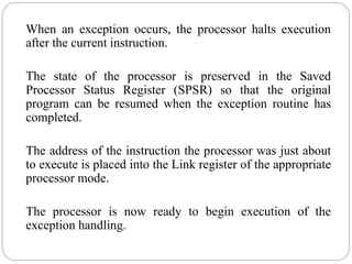 When an exception occurs, the processor halts execution
after the current instruction.
The state of the processor is preserved in the Saved
Processor Status Register (SPSR) so that the original
program can be resumed when the exception routine has
completed.
The address of the instruction the processor was just about
to execute is placed into the Link register of the appropriate
processor mode.
The processor is now ready to begin execution of the
exception handling.
 