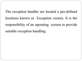 The exception handler are located a pre-defined
locations known as Exception vectors. It is the
responsibility of an operating system to provide
suitable exception handling.
 