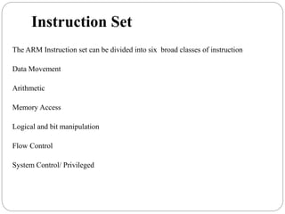 Instruction Set
The ARM Instruction set can be divided into six broad classes of instruction
Data Movement
Arithmetic
Memory Access
Logical and bit manipulation
Flow Control
System Control/ Privileged
 