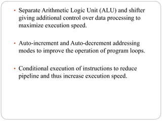• Separate Arithmetic Logic Unit (ALU) and shifter
giving additional control over data processing to
maximize execution speed.
• Auto-increment and Auto-decrement addressing
modes to improve the operation of program loops.
• Conditional execution of instructions to reduce
pipeline and thus increase execution speed.
 