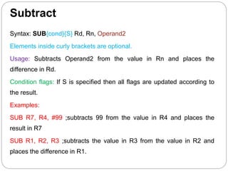 Subtract
Syntax: SUB{cond}{S} Rd, Rn, Operand2
Elements inside curly brackets are optional.
Usage: Subtracts Operand2 from the value in Rn and places the
difference in Rd.
Condition flags: If S is specified then all flags are updated according to
the result.
Examples:
SUB R7, R4, #99 ;subtracts 99 from the value in R4 and places the
result in R7
SUB R1, R2, R3 ;subtracts the value in R3 from the value in R2 and
places the difference in R1.
 