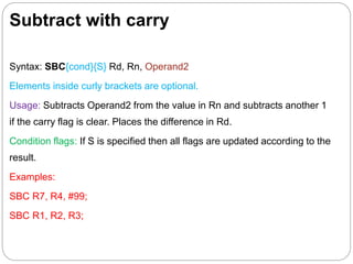 Subtract with carry
Syntax: SBC{cond}{S} Rd, Rn, Operand2
Elements inside curly brackets are optional.
Usage: Subtracts Operand2 from the value in Rn and subtracts another 1
if the carry flag is clear. Places the difference in Rd.
Condition flags: If S is specified then all flags are updated according to the
result.
Examples:
SBC R7, R4, #99;
SBC R1, R2, R3;
 