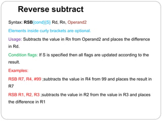 Reverse subtract
Syntax: RSB{cond}{S} Rd, Rn, Operand2
Elements inside curly brackets are optional.
Usage: Subtracts the value in Rn from Operand2 and places the difference
in Rd.
Condition flags: If S is specified then all flags are updated according to the
result.
Examples:
RSB R7, R4, #99 ;subtracts the value in R4 from 99 and places the result in
R7
RSB R1, R2, R3 ;subtracts the value in R2 from the value in R3 and places
the difference in R1
 