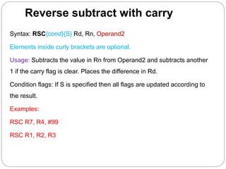 Reverse subtract with carry
Syntax: RSC{cond}{S} Rd, Rn, Operand2
Elements inside curly brackets are optional.
Usage: Subtracts the value in Rn from Operand2 and subtracts another
1 if the carry flag is clear. Places the difference in Rd.
Condition flags: If S is specified then all flags are updated according to
the result.
Examples:
RSC R7, R4, #99
RSC R1, R2, R3
 