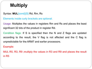 Multiply
Syntax: MUL{cond}{S} Rd, Rm, Rs
Elements inside curly brackets are optional.
Usage: Multiples the values in registers Rm and Rs and places the least
significant 32 bits of the product in register Rd.
Condition flags: If S is specified then the N and Z flags are updated
according to the result, the V flag is not affected and the C flag is
unpredictable for the ARM7 and earlier processors.
Example:
MUL R5, R3, R9 ;multiply the values in R3 and R9 and places the result
in R5
 