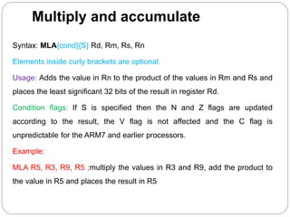 Multiply and accumulate
Syntax: MLA{cond}{S} Rd, Rm, Rs, Rn
Elements inside curly brackets are optional.
Usage: Adds the value in Rn to the product of the values in Rm and Rs and
places the least significant 32 bits of the result in register Rd.
Condition flags: If S is specified then the N and Z flags are updated
according to the result, the V flag is not affected and the C flag is
unpredictable for the ARM7 and earlier processors.
Example:
MLA R5, R3, R9, R5 ;multiply the values in R3 and R9, add the product to
the value in R5 and places the result in R5
 