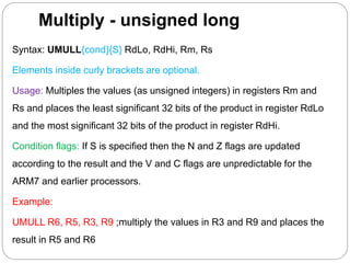 Multiply - unsigned long
Syntax: UMULL{cond}{S} RdLo, RdHi, Rm, Rs
Elements inside curly brackets are optional.
Usage: Multiples the values (as unsigned integers) in registers Rm and
Rs and places the least significant 32 bits of the product in register RdLo
and the most significant 32 bits of the product in register RdHi.
Condition flags: If S is specified then the N and Z flags are updated
according to the result and the V and C flags are unpredictable for the
ARM7 and earlier processors.
Example:
UMULL R6, R5, R3, R9 ;multiply the values in R3 and R9 and places the
result in R5 and R6
 