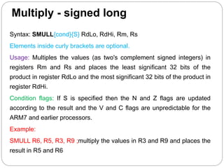 Multiply - signed long
Syntax: SMULL{cond}{S} RdLo, RdHi, Rm, Rs
Elements inside curly brackets are optional.
Usage: Multiples the values (as two's complement signed integers) in
registers Rm and Rs and places the least significant 32 bits of the
product in register RdLo and the most significant 32 bits of the product in
register RdHi.
Condition flags: If S is specified then the N and Z flags are updated
according to the result and the V and C flags are unpredictable for the
ARM7 and earlier processors.
Example:
SMULL R6, R5, R3, R9 ;multiply the values in R3 and R9 and places the
result in R5 and R6
 