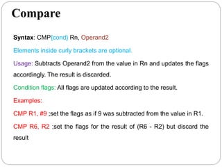 Compare
Syntax: CMP{cond} Rn, Operand2
Elements inside curly brackets are optional.
Usage: Subtracts Operand2 from the value in Rn and updates the flags
accordingly. The result is discarded.
Condition flags: All flags are updated according to the result.
Examples:
CMP R1, #9 ;set the flags as if 9 was subtracted from the value in R1.
CMP R6, R2 ;set the flags for the result of (R6 - R2) but discard the
result
 