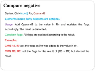 Compare negative
Syntax: CMN{cond} Rn, Operand2
Elements inside curly brackets are optional.
Usage: Add Operand2 to the value in Rn and updates the flags
accordingly. The result is discarded.
Condition flags: All flags are updated according to the result.
Examples:
CMN R1, #9 ;set the flags as if 9 was added to the value in R1.
CMN R6, R2 ;set the flags for the result of (R6 + R2) but discard the
result
 