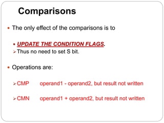 Comparisons
 The only effect of the comparisons is to
 UPDATE THE CONDITION FLAGS.
Thus no need to set S bit.
 Operations are:
CMP operand1 - operand2, but result not written
CMN operand1 + operand2, but result not written
 
