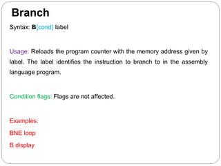 Branch
Syntax: B{cond} label
Usage: Reloads the program counter with the memory address given by
label. The label identifies the instruction to branch to in the assembly
language program.
Condition flags: Flags are not affected.
Examples:
BNE loop
B display
 