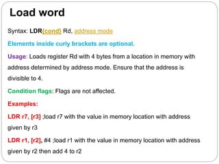 Load word
Syntax: LDR{cond} Rd, address mode
Elements inside curly brackets are optional.
Usage: Loads register Rd with 4 bytes from a location in memory with
address determined by address mode. Ensure that the address is
divisible to 4.
Condition flags: Flags are not affected.
Examples:
LDR r7, [r3] ;load r7 with the value in memory location with address
given by r3
LDR r1, [r2], #4 ;load r1 with the value in memory location with address
given by r2 then add 4 to r2
 