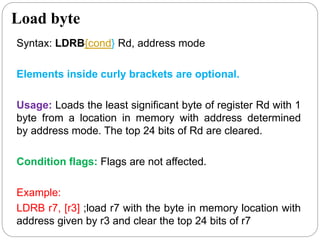 Load byte
Syntax: LDRB{cond} Rd, address mode
Elements inside curly brackets are optional.
Usage: Loads the least significant byte of register Rd with 1
byte from a location in memory with address determined
by address mode. The top 24 bits of Rd are cleared.
Condition flags: Flags are not affected.
Example:
LDRB r7, [r3] ;load r7 with the byte in memory location with
address given by r3 and clear the top 24 bits of r7
 