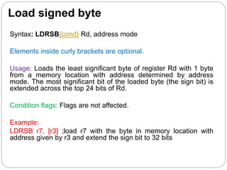 Load signed byte
Syntax: LDRSB{cond} Rd, address mode
Elements inside curly brackets are optional.
Usage: Loads the least significant byte of register Rd with 1 byte
from a memory location with address determined by address
mode. The most significant bit of the loaded byte (the sign bit) is
extended across the top 24 bits of Rd.
Condition flags: Flags are not affected.
Example:
LDRSB r7, [r3] ;load r7 with the byte in memory location with
address given by r3 and extend the sign bit to 32 bits
 