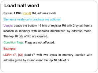 Load half word
Syntax: LDRH{cond} Rd, address mode
Elements inside curly brackets are optional.
Usage: Loads the bottom 16 bits of register Rd with 2 bytes from a
location in memory with address determined by address mode.
The top 16 bits of Rd are cleared.
Condition flags: Flags are not affected.
Example:
LDRH r7, [r3] ;load r7 with two bytes in memory location with
address given by r3 and clear the top 16 bits of r7
 