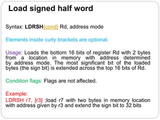 Load signed half word
Syntax: LDRSH{cond} Rd, address mode
Elements inside curly brackets are optional.
Usage: Loads the bottom 16 bits of register Rd with 2 bytes
from a location in memory with address determined
by address mode. The most significant bit of the loaded
bytes (the sign bit) is extended across the top 16 bits of Rd.
Condition flags: Flags are not affected.
Example:
LDRSH r7, [r3] ;load r7 with two bytes in memory location
with address given by r3 and extend the sign bit to 32 bits
 