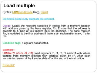Load multiple
Syntax: LDM{cond}mode Rn{!}, reglist
Elements inside curly brackets are optional.
Usage: Loads the registers specified in reglist from a memory location
with address given by the base register, Rn. Ensure that the address is
divisible to 4. One of four modes must be specified. The base register,
Rn, is updated to the final address if there is an exclamation mark, !, after
Rn.
Condition flags: Flags are not affected.
Example1:
LDMIA r7!, {r3-r5, r9, r11} ;load registers r3, r4, r5, r9 and r11 with values
starting from memory location with address given by r7. After each
transfer increment r7 by 4 and update r7 at the end of the instruction.
Example2
 