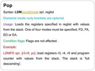 Pop
Syntax: LDM{cond}mode sp!, reglist
Elements inside curly brackets are optional.
Usage: Loads the registers specified in reglist with values
from the stack. One of four modes must be specified; FD, FA,
ED or EA.
Condition flags: Flags are not affected.
Example:
LDMFD sp!, {r3-r5, pc} ;load registers r3, r4, r5 and program
counter with values from the stack. The stack is 'full
descending'.
 