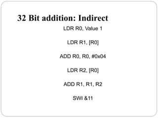 32 Bit addition: Indirect
LDR R0, Value 1
LDR R1, [R0]
ADD R0, R0, #0x04
LDR R2, [R0]
ADD R1, R1, R2
SWI &11
 