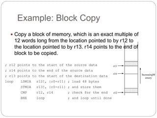 Example: Block Copy
 Copy a block of memory, which is an exact multiple of
12 words long from the location pointed to by r12 to
the location pointed to by r13. r14 points to the end of
block to be copied.
; r12 points to the start of the source data
; r14 points to the end of the source data
; r13 points to the start of the destination data
loop LDMIA r12!, {r0-r11} ; load 48 bytes
STMIA r13!, {r0-r11} ; and store them
CMP r12, r14 ; check for the end
BNE loop ; and loop until done
r13
r14
r12
IncreasingM
emory
 