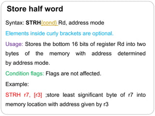 Store half word
Syntax: STRH{cond} Rd, address mode
Elements inside curly brackets are optional.
Usage: Stores the bottom 16 bits of register Rd into two
bytes of the memory with address determined
by address mode.
Condition flags: Flags are not affected.
Example:
STRH r7, [r3] ;store least significant byte of r7 into
memory location with address given by r3
 