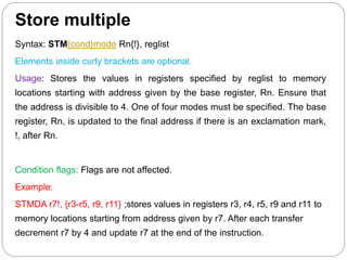 Store multiple
Syntax: STM{cond}mode Rn{!}, reglist
Elements inside curly brackets are optional.
Usage: Stores the values in registers specified by reglist to memory
locations starting with address given by the base register, Rn. Ensure that
the address is divisible to 4. One of four modes must be specified. The base
register, Rn, is updated to the final address if there is an exclamation mark,
!, after Rn.
Condition flags: Flags are not affected.
Example:
STMDA r7!, {r3-r5, r9, r11} ;stores values in registers r3, r4, r5, r9 and r11 to
memory locations starting from address given by r7. After each transfer
decrement r7 by 4 and update r7 at the end of the instruction.
 