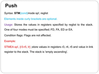 Push
Syntax: STM{cond}mode sp!, reglist
Elements inside curly brackets are optional.
Usage: Stores the values in registers specified by reglist to the stack.
One of four modes must be specified; FD, FA, ED or EA.
Condition flags: Flags are not affected.
Example:
STMEA sp!, {r3-r5, lr} ;store values in registers r3, r4, r5 and value in link
register to the stack. The stack is 'empty ascending'.
 