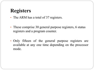 Registers
• The ARM has a total of 37 registers.
• These comprise 30 general purpose registers, 6 status
registers and a program counter.
• Only fifteen of the general purpose registers are
available at any one time depending on the processor
mode.
 