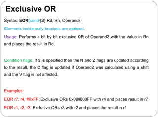 Exclusive OR
Syntax: EOR{cond}{S} Rd, Rn, Operand2
Elements inside curly brackets are optional.
Usage: Performs a bit by bit exclusive OR of Operand2 with the value in Rn
and places the result in Rd.
Condition flags: If S is specified then the N and Z flags are updated according
to the result, the C flag is updated if Operand2 was calculated using a shift
and the V flag is not affected.
Examples:
EOR r7, r4, #0xFF ;Exclusive ORs 0x000000FF with r4 and places result in r7
EOR r1, r2, r3 ;Exclusive ORs r3 with r2 and places the result in r1
 