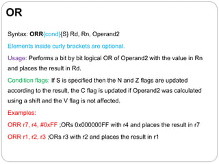 OR
Syntax: ORR{cond}{S} Rd, Rn, Operand2
Elements inside curly brackets are optional.
Usage: Performs a bit by bit logical OR of Operand2 with the value in Rn
and places the result in Rd.
Condition flags: If S is specified then the N and Z flags are updated
according to the result, the C flag is updated if Operand2 was calculated
using a shift and the V flag is not affected.
Examples:
ORR r7, r4, #0xFF ;ORs 0x000000FF with r4 and places the result in r7
ORR r1, r2, r3 ;ORs r3 with r2 and places the result in r1
 