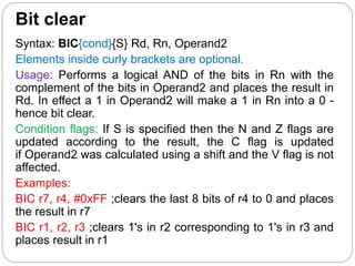 Bit clear
Syntax: BIC{cond}{S} Rd, Rn, Operand2
Elements inside curly brackets are optional.
Usage: Performs a logical AND of the bits in Rn with the
complement of the bits in Operand2 and places the result in
Rd. In effect a 1 in Operand2 will make a 1 in Rn into a 0 -
hence bit clear.
Condition flags: If S is specified then the N and Z flags are
updated according to the result, the C flag is updated
if Operand2 was calculated using a shift and the V flag is not
affected.
Examples:
BIC r7, r4, #0xFF ;clears the last 8 bits of r4 to 0 and places
the result in r7
BIC r1, r2, r3 ;clears 1's in r2 corresponding to 1's in r3 and
places result in r1
 